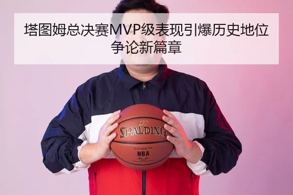 塔图姆总决赛MVP级表现引爆历史地位争论新篇章