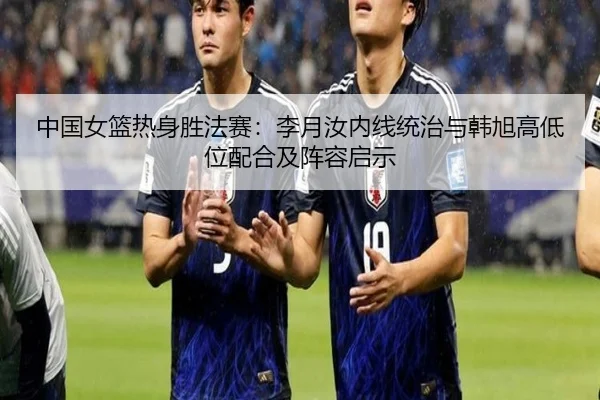 中国女篮热身胜法赛：李月汝内线统治与韩旭高低位配合及阵容启示